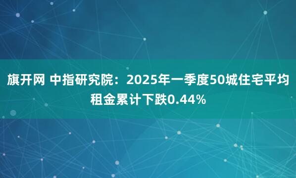 旗开网 中指研究院：2025年一季度50城住宅平均租金累计下跌0.44%