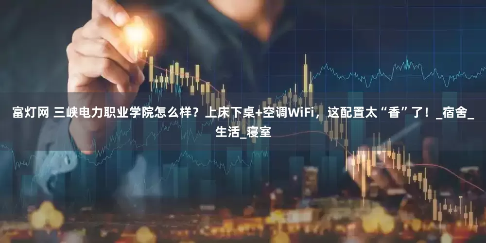 富灯网 三峡电力职业学院怎么样？上床下桌+空调WiFi，这配置太“香”了！_宿舍_生活_寝室