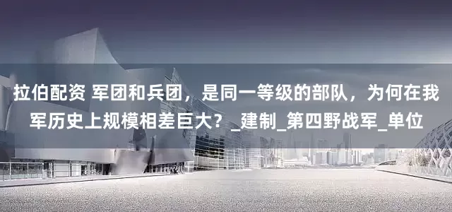 拉伯配资 军团和兵团，是同一等级的部队，为何在我军历史上规模相差巨大？_建制_第四野战军_单位