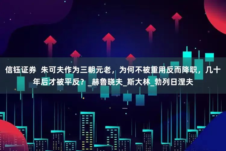 信钰证券  朱可夫作为三朝元老，为何不被重用反而降职，几十年后才被平反？_赫鲁晓夫_斯大林_勃列日涅夫