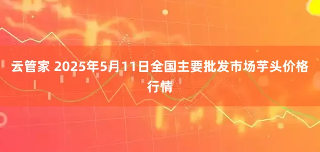云管家 2025年5月11日全国主要批发市场芋头价格行情