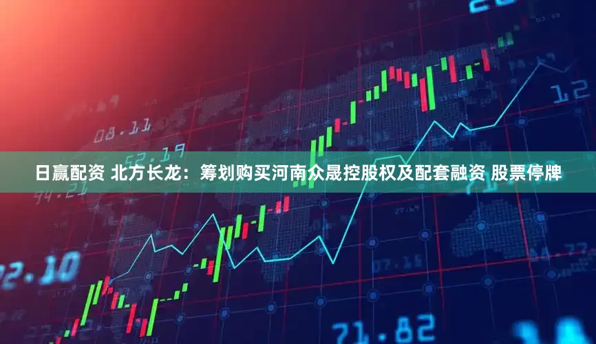 日赢配资 北方长龙：筹划购买河南众晟控股权及配套融资 股票停牌