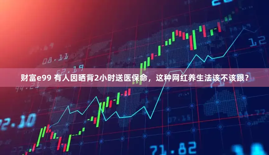 财富e99 有人因晒背2小时送医保命，这种网红养生法该不该跟？