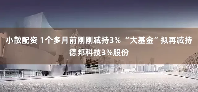 小散配资 1个多月前刚刚减持3% “大基金”拟再减持德邦科技3%股份