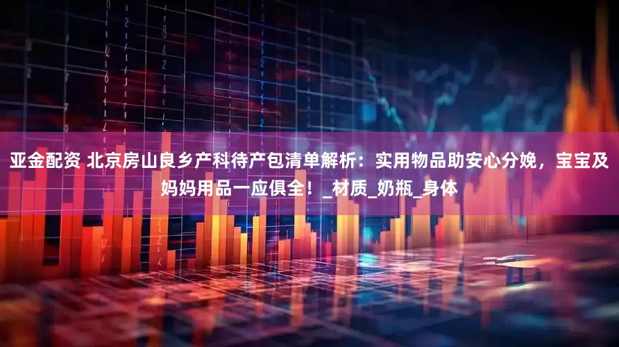 亚金配资 北京房山良乡产科待产包清单解析：实用物品助安心分娩，宝宝及妈妈用品一应俱全！_材质_奶瓶_身体