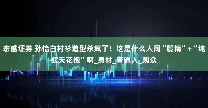 宏盛证券 孙怡白衬衫造型杀疯了！这是什么人间“腿精”+“纯欲天花板”啊_身材_普通人_观众
