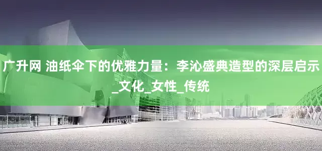 广升网 油纸伞下的优雅力量：李沁盛典造型的深层启示_文化_女性_传统