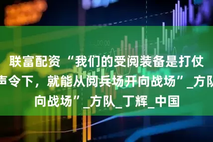 联富配资 “我们的受阅装备是打仗的装备，一声令下，就能从阅兵场开向战场”_方队_丁辉_中国