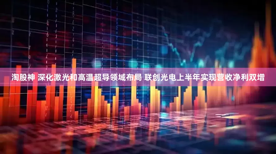 淘股神 深化激光和高温超导领域布局 联创光电上半年实现营收净利双增