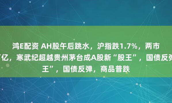 鸿E配资 AH股午后跳水，沪指跌1.7%，两市成交再破3万亿，寒武纪超越贵州茅台成A股新“股王”，国债反弹，商品普跌