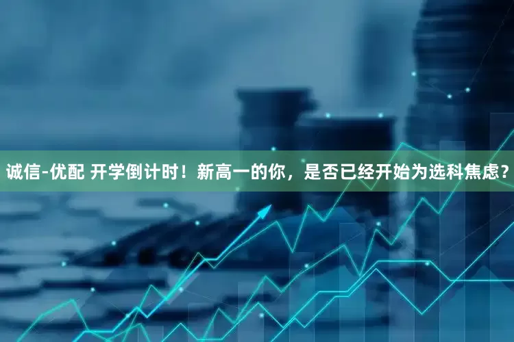 诚信-优配 开学倒计时！新高一的你，是否已经开始为选科焦虑？