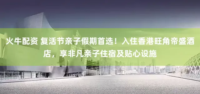 火牛配资 复活节亲子假期首选！入住香港旺角帝盛酒店，享非凡亲子住宿及贴心设施
