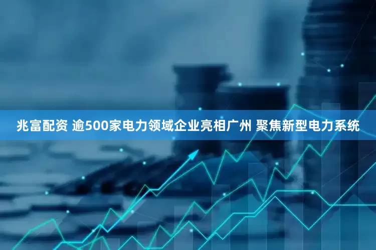 兆富配资 逾500家电力领域企业亮相广州 聚焦新型电力系统