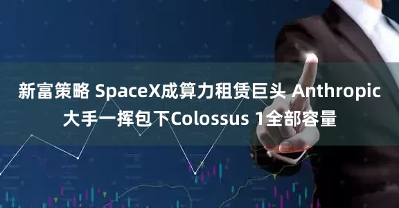 新富策略 SpaceX成算力租赁巨头 Anthropic大手一挥包下Colossus 1全部容量